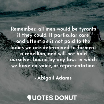 Remember, all men would be tyrants if they could. If particular care and attention is not paid to the ladies we are determined to forment a rebellion, and will not hold ourselves bound by any laws in which we have no voice, or representation.