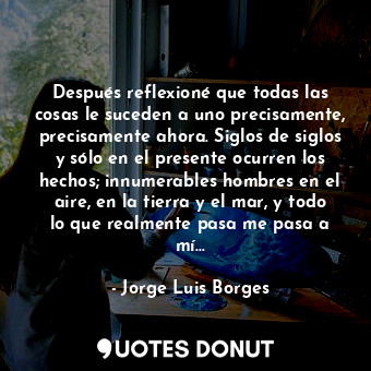 Después reflexioné que todas las cosas le suceden a uno precisamente, precisamente ahora. Siglos de siglos y sólo en el presente ocurren los hechos; innumerables hombres en el aire, en la tierra y el mar, y todo lo que realmente pasa me pasa a mí...