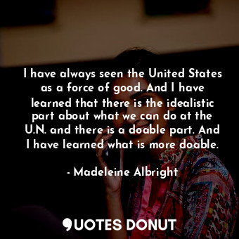 I have always seen the United States as a force of good. And I have learned that there is the idealistic part about what we can do at the U.N. and there is a doable part. And I have learned what is more doable.