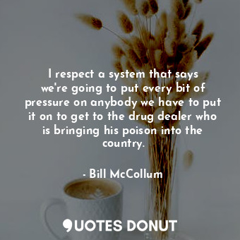 I respect a system that says we&#39;re going to put every bit of pressure on anybody we have to put it on to get to the drug dealer who is bringing his poison into the country.