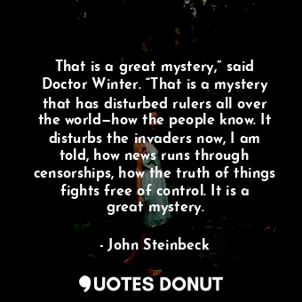 That is a great mystery,” said Doctor Winter. “That is a mystery that has disturbed rulers all over the world—how the people know. It disturbs the invaders now, I am told, how news runs through censorships, how the truth of things fights free of control. It is a great mystery.