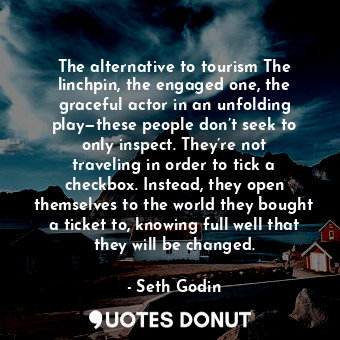 The alternative to tourism The linchpin, the engaged one, the graceful actor in an unfolding play—these people don’t seek to only inspect. They’re not traveling in order to tick a checkbox. Instead, they open themselves to the world they bought a ticket to, knowing full well that they will be changed.