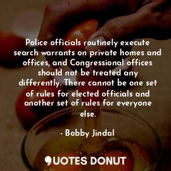 Police officials routinely execute search warrants on private homes and offices, and Congressional offices should not be treated any differently. There cannot be one set of rules for elected officials and another set of rules for everyone else.