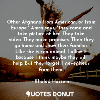 Other Afghans from American, or from Europe," Amra says, "they come and take picture of her. They take video. They make promises. Then they go home and show their families. LIke she is zoo animal. I allow it because I think maybe they will help. But they forget. I never hear from them.