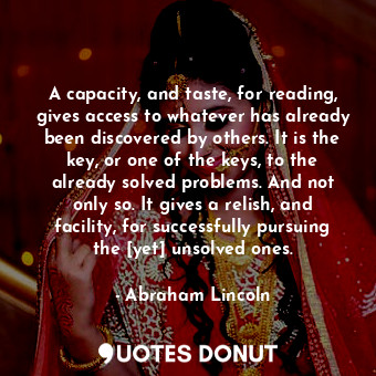 A capacity, and taste, for reading, gives access to whatever has already been discovered by others. It is the key, or one of the keys, to the already solved problems. And not only so. It gives a relish, and facility, for successfully pursuing the [yet] unsolved ones.