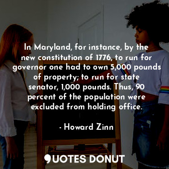 In Maryland, for instance, by the new constitution of 1776, to run for governor one had to own 5,000 pounds of property; to run for state senator, 1,000 pounds. Thus, 90 percent of the population were excluded from holding office.