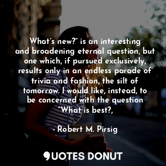 What’s new?” is an interesting and broadening eternal question, but one which, if pursued exclusively, results only in an endless parade of trivia and fashion, the silt of tomorrow. I would like, instead, to be concerned with the question “What is best?,