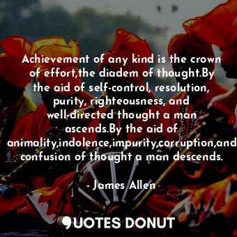 Achievement of any kind is the crown of effort,the diadem of thought.By the aid of self-control, resolution, purity, righteousness, and well-directed thought a man ascends.By the aid of animality,indolence,impurity,corruption,and confusion of thought a man descends.