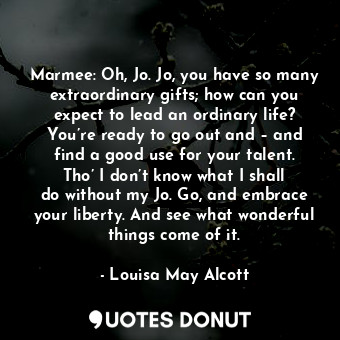Marmee: Oh, Jo. Jo, you have so many extraordinary gifts; how can you expect to lead an ordinary life? You’re ready to go out and – and find a good use for your talent. Tho’ I don’t know what I shall do without my Jo. Go, and embrace your liberty. And see what wonderful things come of it.