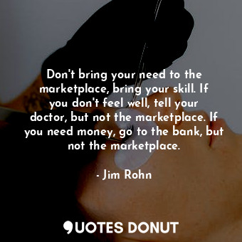 Don&#39;t bring your need to the marketplace, bring your skill. If you don&#39;t feel well, tell your doctor, but not the marketplace. If you need money, go to the bank, but not the marketplace.