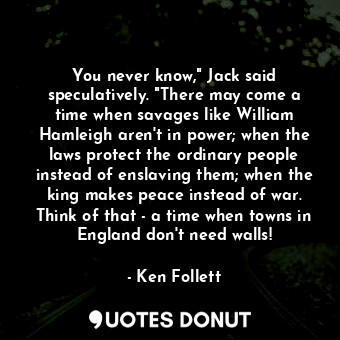 You never know," Jack said speculatively. "There may come a time when savages like William Hamleigh aren't in power; when the laws protect the ordinary people instead of enslaving them; when the king makes peace instead of war. Think of that - a time when towns in England don't need walls!