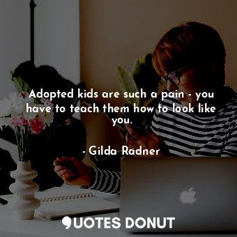 Adopted kids are such a pain - you have to teach them how to look like you.