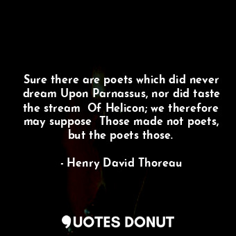 Sure there are poets which did never dream Upon Parnassus, nor did taste the stream  Of Helicon; we therefore may suppose  Those made not poets, but the poets those.
