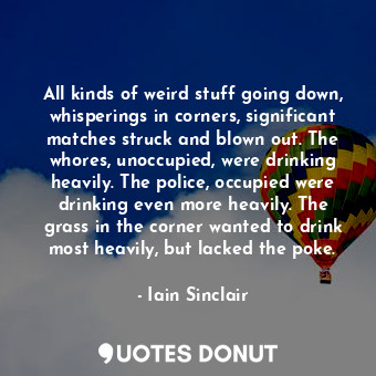 All kinds of weird stuff going down, whisperings in corners, significant matches struck and blown out. The whores, unoccupied, were drinking heavily. The police, occupied were drinking even more heavily. The grass in the corner wanted to drink most heavily, but lacked the poke.