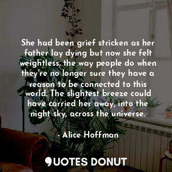 She had been grief stricken as her father lay dying but now she felt weightless, the way people do when they're no longer sure they have a reason to be connected to this world. The slightest breeze could have carried her away, into the night sky, across the universe.