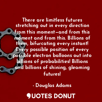 There are limitless futures stretching out in every direction from this moment—and from this moment and from this. Billions of them, bifurcating every instant! Every possible position of every possible electron balloons out into billions of probabilities! Billions and billions of shining, gleaming futures!