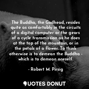The Buddha, the Godhead, resides quite as comfortably in the circuits of a digital computer or the gears of a cycle transmission as he does at the top of the mountain, or in the petals of a flower. To think otherwise is to demean the Buddha - which is to demean oneself.
