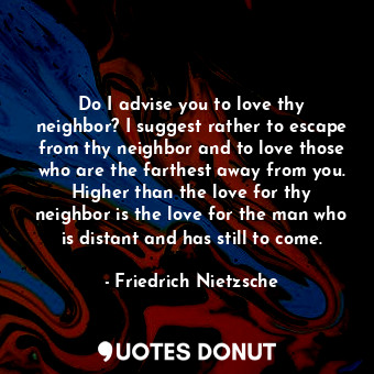Do I advise you to love thy neighbor? I suggest rather to escape from thy neighbor and to love those who are the farthest away from you. Higher than the love for thy neighbor is the love for the man who is distant and has still to come.