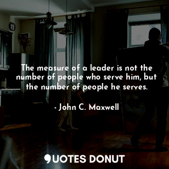 The measure of a leader is not the number of people who serve him, but the number of people he serves.