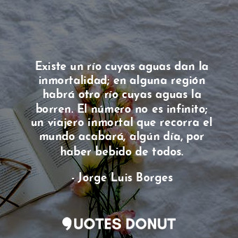 Existe un río cuyas aguas dan la inmortalidad; en alguna región habrá otro río cuyas aguas la borren. El número no es infinito; un viajero inmortal que recorra el mundo acabará, algún día, por haber bebido de todos.