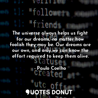 The universe always helps us fight for our dreams, no matter how foolish they may be. Our dreams are our own, and only we can know the effort required to keep them alive.