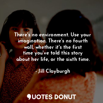 There&#39;s no environment. Use your imagination. There&#39;s no fourth wall, whether it&#39;s the first time you&#39;ve told this story about her life, or the sixth time.