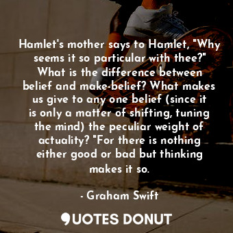 Hamlet's mother says to Hamlet, "Why seems it so particular with thee?" What is the difference between belief and make-belief? What makes us give to any one belief (since it is only a matter of shifting, tuning the mind) the peculiar weight of actuality? "For there is nothing either good or bad but thinking makes it so.