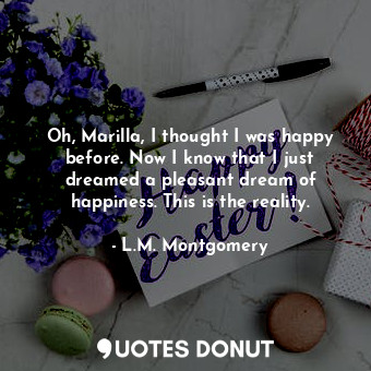 Oh, Marilla, I thought I was happy before. Now I know that I just dreamed a pleasant dream of happiness. This is the reality.