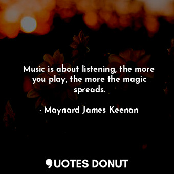 Music is about listening, the more you play, the more the magic spreads.