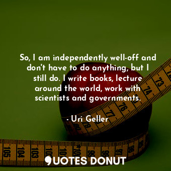  So, I am independently well-off and don&#39;t have to do anything, but I still d... - Uri Geller - Quotes Donut