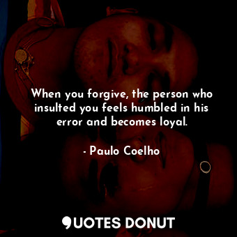 When you forgive, the person who insulted you feels humbled in his error and becomes loyal.
