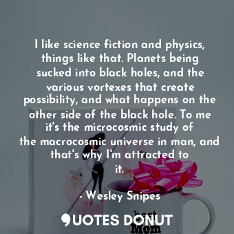 I like science fiction and physics, things like that. Planets being sucked into black holes, and the various vortexes that create possibility, and what happens on the other side of the black hole. To me it&#39;s the microcosmic study of the macrocosmic universe in man, and that&#39;s why I&#39;m attracted to it.