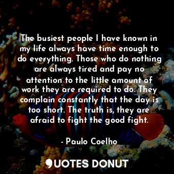The busiest people I have known in my life always have time enough to do everything. Those who do nothing are always tired and pay no attention to the little amount of work they are required to do. They complain constantly that the day is too short. The truth is, they are afraid to fight the good fight.
