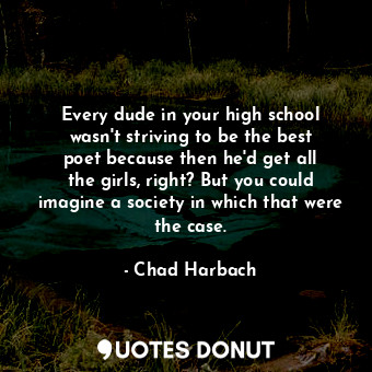 Every dude in your high school wasn&#39;t striving to be the best poet because then he&#39;d get all the girls, right? But you could imagine a society in which that were the case.