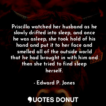Priscilla watched her husband as he slowly drifted into sleep, and once he was asleep, she took hold of his hand and put it to her face and smelled all of the outside world that he had brought in with him and then she tried to find sleep herself.