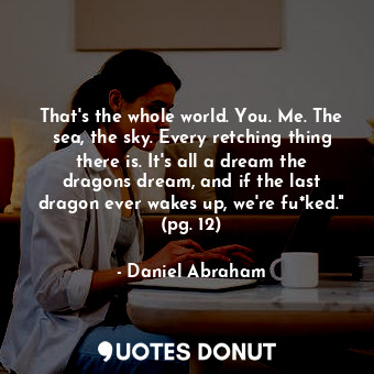 That's the whole world. You. Me. The sea, the sky. Every retching thing there is. It's all a dream the dragons dream, and if the last dragon ever wakes up, we're fu*ked." (pg. 12)