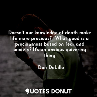  Doesn't our knowledge of death make life more precious?'  What good is a preciou... - Don DeLillo - Quotes Donut