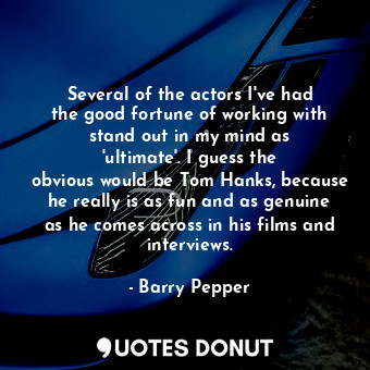 Several of the actors I&#39;ve had the good fortune of working with stand out in my mind as &#39;ultimate&#39;. I guess the obvious would be Tom Hanks, because he really is as fun and as genuine as he comes across in his films and interviews.