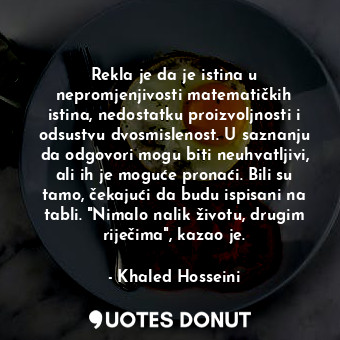 Rekla je da je istina u nepromjenjivosti matematičkih istina, nedostatku proizvoljnosti i odsustvu dvosmislenost. U saznanju da odgovori mogu biti neuhvatljivi, ali ih je moguće pronaći. Bili su tamo, čekajući da budu ispisani na tabli. "Nimalo nalik životu, drugim riječima", kazao je.