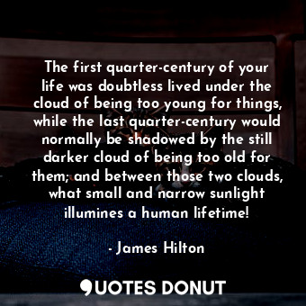 The first quarter-century of your life was doubtless lived under the cloud of being too young for things, while the last quarter-century would normally be shadowed by the still darker cloud of being too old for them; and between those two clouds, what small and narrow sunlight illumines a human lifetime!