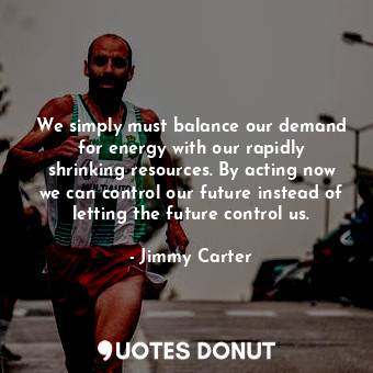 We simply must balance our demand for energy with our rapidly shrinking resources. By acting now we can control our future instead of letting the future control us.