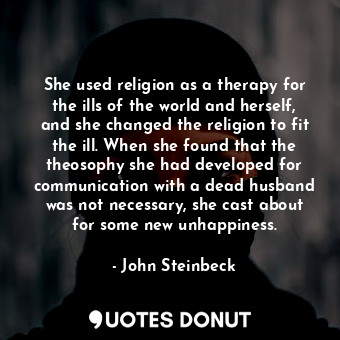 She used religion as a therapy for the ills of the world and herself, and she changed the religion to fit the ill. When she found that the theosophy she had developed for communication with a dead husband was not necessary, she cast about for some new unhappiness.
