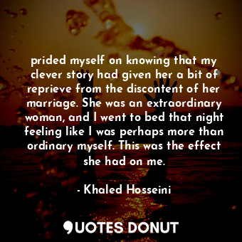 prided myself on knowing that my clever story had given her a bit of reprieve from the discontent of her marriage. She was an extraordinary woman, and I went to bed that night feeling like I was perhaps more than ordinary myself. This was the effect she had on me.