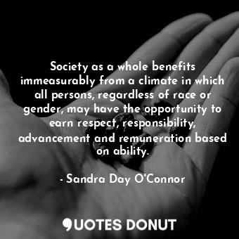 Society as a whole benefits immeasurably from a climate in which all persons, regardless of race or gender, may have the opportunity to earn respect, responsibility, advancement and remuneration based on ability.