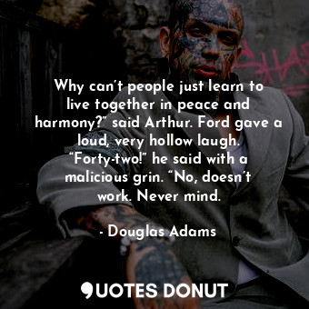 Why can’t people just learn to live together in peace and harmony?” said Arthur. Ford gave a loud, very hollow laugh. “Forty-two!” he said with a malicious grin. “No, doesn’t work. Never mind.