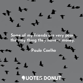 Some of my friends are very poor, the only thing they have is money.