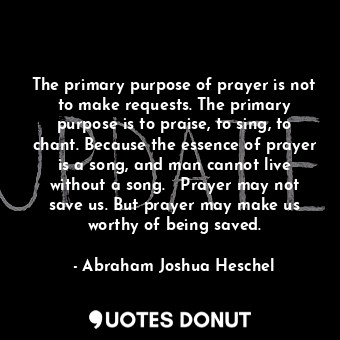 The primary purpose of prayer is not to make requests. The primary purpose is to praise, to sing, to chant. Because the essence of prayer is a song, and man cannot live without a song.   Prayer may not save us. But prayer may make us worthy of being saved.