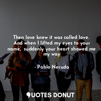 Then love knew it was called love.  And when I lifted my eyes to your name,  suddenly your heart showed me my way