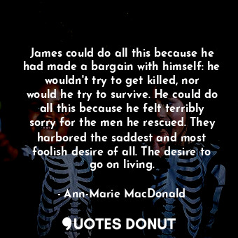 James could do all this because he had made a bargain with himself: he wouldn't try to get killed, nor would he try to survive. He could do all this because he felt terribly sorry for the men he rescued. They harbored the saddest and most foolish desire of all. The desire to go on living.