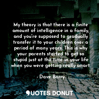 My theory is that there is a finite amount of intelligence in a family, and you're supposed to gradually transfer it to your children over a period of many years. This is why your parents started to get so stupid just at the time in your life when you were getting really smart.